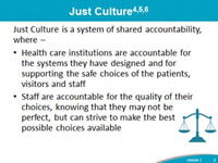 Just Culture: Just Culture is a system of shared accountability, where health care institutions are accountable for the systems they have designed and for supporting the safe choices of the patients, visitors and staff, Staff are accountable for the quality of their choices, knowing that they may not be perfect, but can strive to make the best possible choices available.
