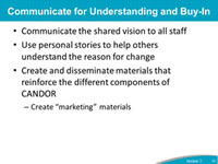Communicate for Understanding and Buy-In: Communicate the shared vision to all staff, Use personal stories to help others understand the reason for change, Create and disseminate materials that reinforce the different components of CANDOR - Create 'marketing' materials.