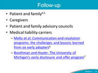 Follow-up. Patient and family. Caregivers. Patient and family advisory councils. Medical liability carriers - Mello et al: Communication-and-resolution programs: the challenges and lessons learned from six early adopters. Boothman and Hoyler: The University of Michigan's early disclosure and offer program.