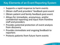 Key Elements of an Event Reporting System. Supports a rapid response to harm events. Obtain staff and providers’ feedback post-event. Obtain patient and family feedback post-event. Allows for immediate, anonymous, and/or confidential reporting and input from frontline staff and providers. Provides potential protection of event analysis from discovery. Provides immediate and ongoing feedback to reporters. Protects patients from future harm events.