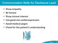 Communication Skills for Disclosure Lead. Show empathy. Be honest. Show sincere interest. Use good non-verbal expression. Avoid medical jargon. Check for the patient’s understanding.