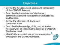 Objectives. Define the Response and Disclosure component of the CANDOR Process. Describe the importance of disclosure communication and transparency with patients and families. Define the elements of disclosure communication. Describe the knowledge, skills, and attitudes necessary for an individual to serve as a CANDOR Disclosure Lead. Identify the essential role of communication throughout the CANDOR process.