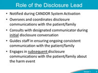 Role of the Disclosure Lead. Notified during CANDOR System Activation. Oversees and coordinates disclosure communications with the patient/family. Consults with designated communicator during initial disclosure conversation. Guides staff in ensuring ongoing consistent communication with the patient/family. Engages in subsequent disclosure communications with the patient/family about the harm event.