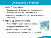 Disclosure is a Process. Initial Conversation: Conducted by designated communicators, in consultation with the Disclosure Lead. Within 60 minutes after the CANDOR event is identified. Follow-up communications: Conducted by Disclosure Lead or other designated communicators. Upon completion of the Event Investigation and Analysis, and as needed.