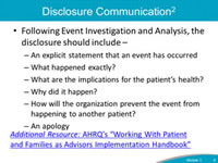 Disclosure Communication. Following Event Investigation and Analysis, the  disclosure should include – An explicit statement that an event has occurred: What happened exactly? What are the implications for the patient’s health? Why did it happen? How will the organization prevent the event from happening to another patient? An apology.