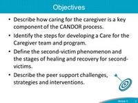 Objectives. Describe how caring for the caregiver is a key component of the CANDOR process. Identify the steps for developing a Care for the Caregiver team and program. Define the second-victim phenomenon and the stages of healing and recovery for second-victims. Describe the peer support challenges, strategies and interventions.