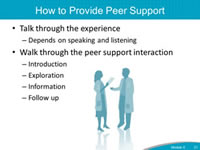How to Provide Peer Support. Talk through the experience - Depends on speaking and listening. Walk through the peer support interaction - Introduction. Exploration. Information. Follow up.