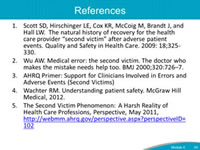 References: Scott SD, Hirschinger LE, Cox KR, McCoig M, Brandt J, and Hall LW. The natural history of recovery for the health care provider second victim after adverse patient events. Quality and Safety in Health Care. 2009: 18;325-330. Wu AW. Medical error: the second victim. The doctor who makes the mistake needs help too. BMJ 2000;320:726–7. AHRQ Primer: Support for Clinicians Involved in Errors and Adverse Events (Second Victims). Wachter RM. Understanding patient safety. McGraw Hill Medical, 2012. The Second Victim Phenomenon: A Harsh Reality of Health Care Professions, Perspective, May 2011, http://webmm.ahrq.gov/perspective.aspx?perspectiveID=102.