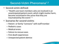 Second-Victim Phenomena. Second-victim defined: Health care team members who are involved in an unanticipated patient event, which might involve harm, become victimized in the sense that they are traumatized by the event. Scenarios for second-victims. Patient  or family “connects” with staff member. Pediatric cases. Medical errors. Failure-to-rescue cases. First death experiences. Unexpected patient demise.