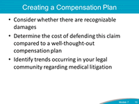 Creating a Compensation Plan. Consider whether there are recognizable damages. Determine the cost of defending this claim compared to a well-throught-out compensation plan. Identify trends occurring in your legal community regarding medical litigation.