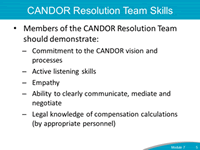 CANDOR Resolution Team Skills. Members of the CANDOR Resolution Team should demonstration: Committment to the CANDOR vision and processes; Active learning skills; Empathy; Ability to clearly communicate, mediate and negotiate; and Legal knowledge of compensation calculations (by appropriate personnel).