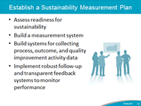 Establish a Sustainability Measurement Plan. Assess readiness for sustainabilty. Build a measurement system. Build systems for collecting process, outcome, and quality improvement activity data. Implement robust follow-up and transparent feedback systems to monitor performance.
