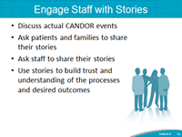 Engage Staff with Stories. Discuss actual CANDOR events. Ask patients and families to share their stories. Ask staff to share their stories. Use stories to build trust and understanding of the processes and desired outcomes.