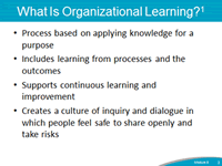 What is Organizational Learning? Process based on applying knowledge for a purpose. Includes learning from processes and the outcomes. Supports continuous learning and improvement. Creates a culture of inquiry and dialogue in which people feel safe to share openly and take risks.