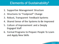 Elements of Sustainability: 1. Supportive Management Structure. 2. Structures to "Foolproof" Change. 3. Robust, Transparent Feedback Systems. 4. Shared Sense of the Systems to Be Improved. 5. Culture of Improvement and a Deeply Engaged Staff. 6. Formal Programs to Prepare People to Learn and Apply New Skills.