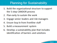 Planning for Sustainability. 1. Build the organizational structure to suport the 5-step CANDOR process. 2. Plan early to sustain the worik. 3. Engage senior leaders and risk managers. 4. Ensure buy-in from frontline staff. 5. Build a measurement system. 6. Develop a sustainability plan that includes identification of barriers and solutions.