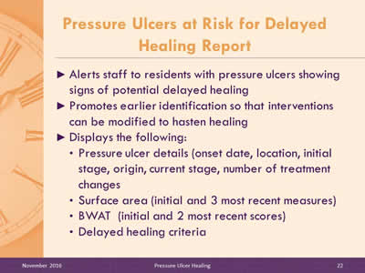 Pressure Ulcers at Risk for Delayed Healing Report: Alerts staff to residents with pressure ulcers showing signs of potential delayed healing; Promotes earlier identification so that interventions can be modified to hasten healing; Displays the following: Pressure ulcer details (onset date, location, initial stage, origin, current stage, number of treatment changes; Surface area (initial and 3 most recent measures); BWAT (initial and 2 most recent scores); Delayed healing criteria.