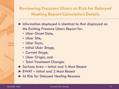 Reviewing Pressure Ulcers at Risk for Delayed Healing Report Calculation Details: Information displayed is identical to that displayed on the Existing Pressure Ulcers Report for: Ulcer Onset Date; Ulcer Site; Ulcer Days; Initial Ulcer Stage; Current Stage; Ulcer Origin; Total Treatment Changes Surface Area – Initial and 3 Most Recent; BWAT – Initial and 2 Most Recent; At Risk for Delayed Healing Reasons.