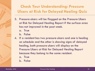 Quiz Questions 3 and 4: Pressure ulcers will be flagged on the Pressure Ulcers at Risk for Delayed Healing Report if the surface area has not improved in the past week: True, or False? If a resident has two pressure ulcers and one is healing on schedule and the other is showing signs of delayed healing, both pressure ulcers will display on the Pressure Ulcers at Risk for Delayed Healing Report because they belong to the same resident: True, or False?