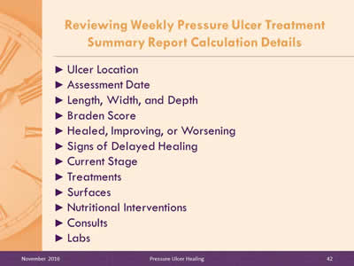 Reviewing Weekly Pressure Ulcer Treatment Summary Report Calculation Details: Ulcer Location; Assessment Date; Length, Width, and Depth; Braden Score; Healed, Improving, or Worsening; Signs of Delayed Healing; Current Stage; Treatments; Surfaces; Nutritional Interventions; Consults; Labs.