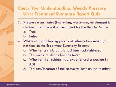Quiz Questions 3 and 4: Pressure ulcer status (improving, worsening, no change) is derived from the values recorded for the Braden Score: True, or False? Which of the following pieces of information would you not find on the Treatment Summary Report: Whether antimicrobials had been administered, The pressure ulcer's Braden Score, Whether the resident had experienced a decline in ADL, The site/location of the pressure ulcer on the resident.