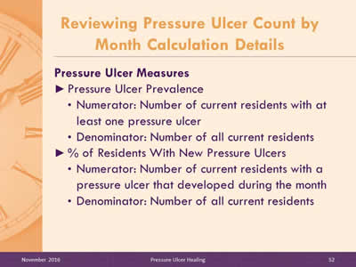 Pressure Ulcer Measures. Pressure Ulcer Prevalence: Numerator: Number of current residents with at least one pressure ulcer; Denominator: Number of all current residents % of Residents With New Pressure Ulcers: Numerator: Number of current residents with a pressure ulcer that developed during the month; Denominator: Number of all current residents.
