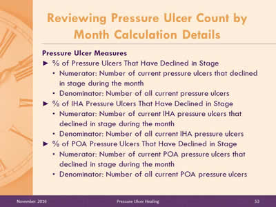 Pressure Ulcer Measures. % of Pressure Ulcers That Have Declined in Stage: Numerator: Number of current pressure ulcers that declined in stage during the month; Denominator: Number of all current pressure ulcers % of IHA Pressure Ulcers That Have Declined in Stage: Numerator: Number of current IHA pressure ulcers that declined in stage during the month; Denominator: Number of all current IHA pressure ulcers % of POA Pressure Ulcers That Have Declined in Stage: Numerator: Number of current POA pressure ulcers that declined in stage during the month; Denominator: Number of all current POA pressure ulcers.