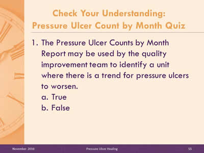 Quiz Question 1: The Pressure Ulcer Counts by Month Report may be used by the quality improvement team to identify a unit where there is a trend for pressure ulcers to worsen: True, or False?