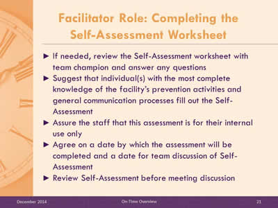 Slide 21: If needed, review the Self-Assessment worksheet with team champion and answer any questions. Suggest that individual(s) with the most complete knowledge of the facility's prevention activities and general communication processes fill out the Self-Assessment. Assure the staff that this assessment is for their internal use only. Agree on a date by which the assessment will be completed and a date for team discussion of Self-Assessment. Review Self-Assessment before meeting discussion.