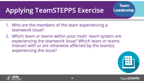 Applying TeamSTEPPS Exercise. Use this TeamSTEPPS exercise to help your team understand the problem they are trying to solve. Ask which members of the team are experiencing a teamwork issue? Which team or teams within the multi-team system are experiencing the issue? And which team or teams interact with or are affected by the team experiencing the issue?