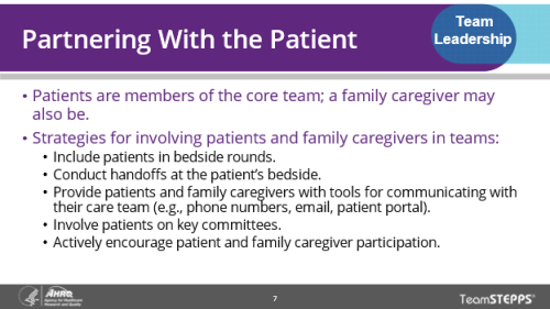 Partnering with the Patient. Use these strategies to involve patients and caregivers in teams: include patients in bedside rounds, conduct handoffs at patient bedside, give them phone numbers, emails, and patient portal for communicating with team, involve patients in key committees, and actively encourage patient and caregiver participation.
