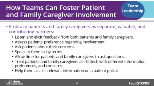 How Teams Can Foster Patient and Family Caregiver Involvement. Image of slide: this slide provides strategies that teams can use to foster patient and family caregiver involvement. Teams can foster patient and caregiver involvement by listening to them and eliciting feedback, assessing their preference for involvement, asking about their concerns, speaking to them in lay terms, allowing time for them to ask questions, treating patients and caregivers as distinct individuals with different concerns, and helping them access relevant information on the patient portal.