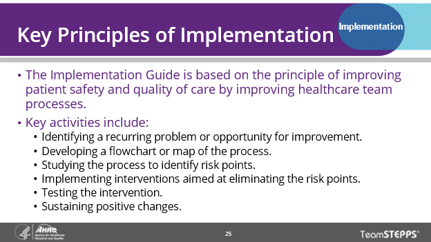 Key Principles of Implementation: The Implementation Guide is based on the principle of improving healthcare team processes. Key activities include: identifying a recurring problem or opportunity for improvement, developing a flowchart or map of the process, studying the process to identify risk points, implementing interventions aimed at eliminating the risk points, testing the intervention, and sustaining positive changes.