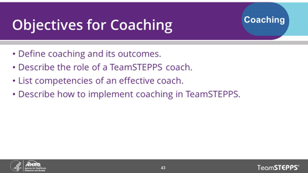 Objectives for Coaching: define coaching and its outcomes, describe the role of a TeamSTEPPS coach, list competencies of an effective coach, describe how to implement coaching in TeamSTEPPs.