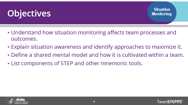 Objectives: Understand how situation monitoring affects team processes and outcomes. Explain situation awareness and identify approaches to maximize it. Define a shared mental model and how it is cultivated within a team. List components of the STEP and other mnemonic tools.